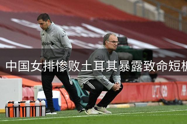 中国女排惨败土耳其暴露致命短板 王媛媛含泪表态引爆球迷热议