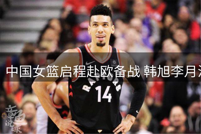 中国女篮启程赴欧备战 韩旭李月汝世界杯前夕归队