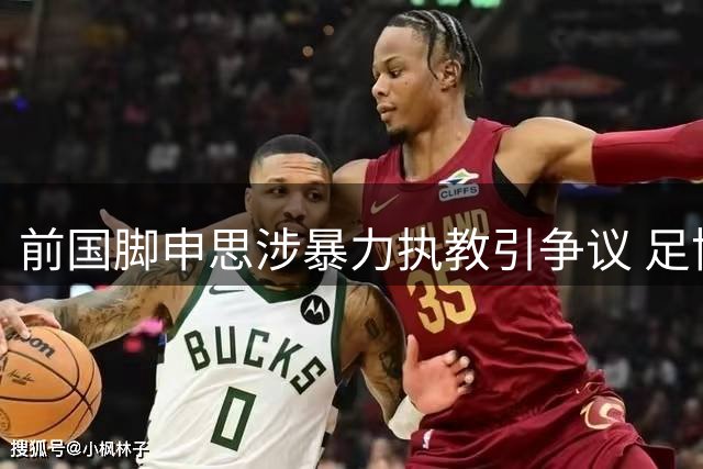 前国脚申思涉暴力执教引争议 足协终身禁足人员为何仍在青训一线