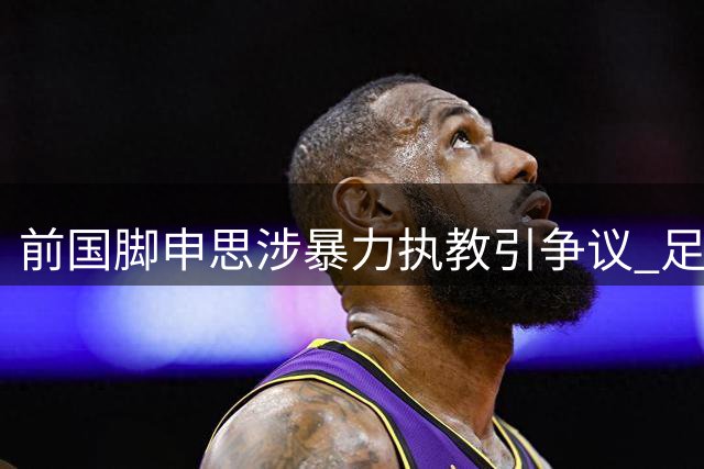 前国脚申思涉暴力执教引争议 足协终身禁足人员为何仍在青训一线