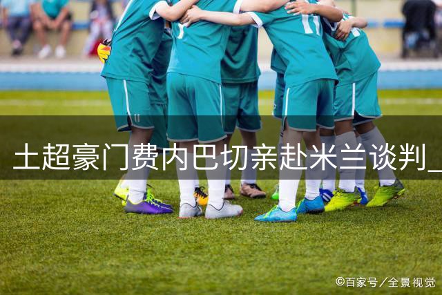 土超豪门费内巴切亲赴米兰谈判 莱奥转会进入关键阶段