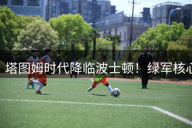 塔图姆时代降临波士顿！绿军核心更迭背后的战略布局