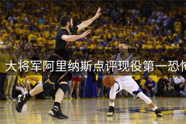 大将军阿里纳斯点评现役第一恐怖杀器：字母哥攻防无解堪称"球场暴君