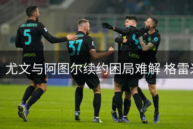 尤文与阿图尔续约困局难解 格雷米奥谈判再度破裂