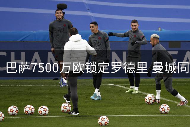 巴萨7500万欧锁定罗德里 曼城同意放行中场大将