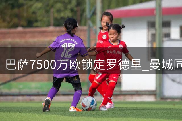 巴萨7500万欧锁定罗德里 曼城同意放行中场大将