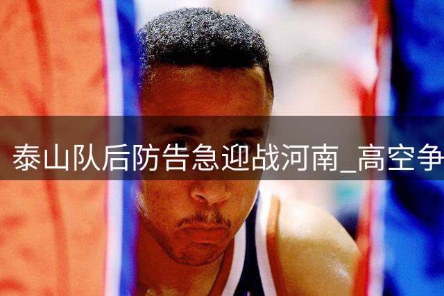 泰山队后防告急迎战河南 高空争夺成生死战关键