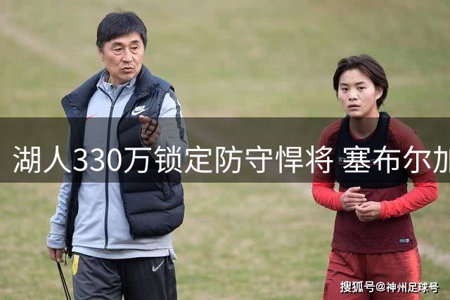 湖人330万锁定防守悍将 塞布尔加盟能否补强外线短板？