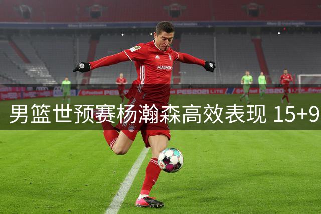 男篮世预赛杨瀚森高效表现 15+9助中国队大胜卡塔尔