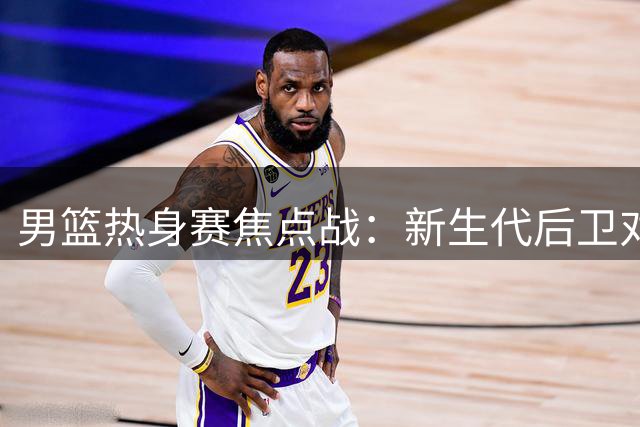 男篮热身赛焦点战：新生代后卫对决NBA悍将 胡金秋独撑内线