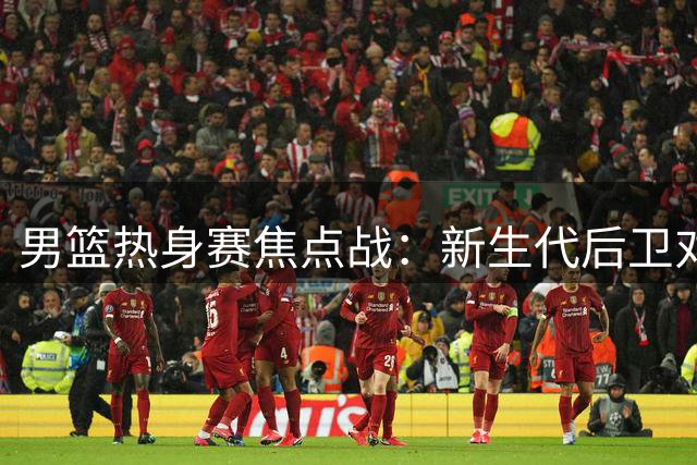男篮热身赛焦点战：新生代后卫对决NBA悍将 胡金秋独撑内线