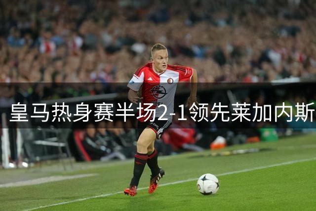 皇马热身赛半场2-1领先莱加内斯，新援居莱尔献助攻