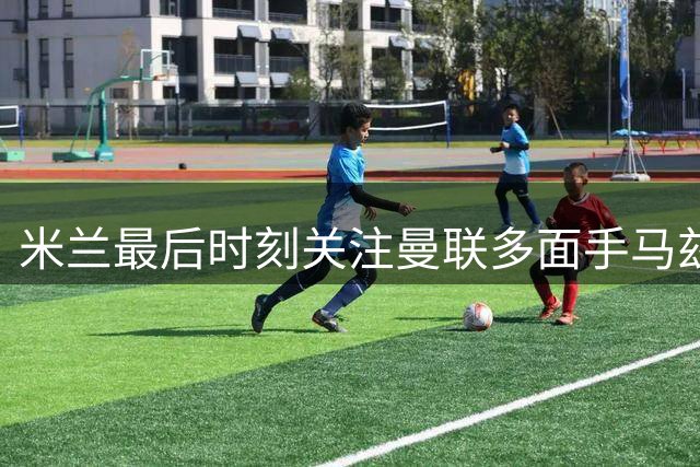 米兰最后时刻关注曼联多面手马兹拉维 阿莫林或重招旧部