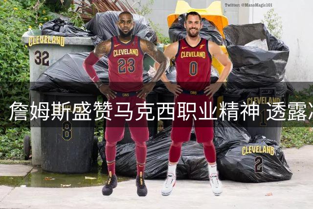 詹姆斯盛赞马克西职业精神 透露凌晨5点训练细节