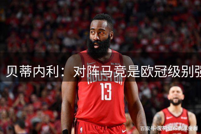 贝蒂内利：对阵马竞是欧冠级别强度的，同时是演练多种战术的舞台