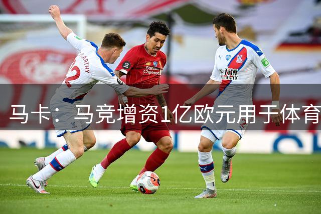 马卡：马竞增资1亿欧元用于体育城建设，不影响引援所需资金支出