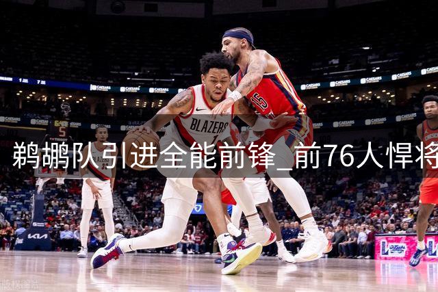 鹈鹕队引进全能前锋 前76人悍将加盟补强阵容