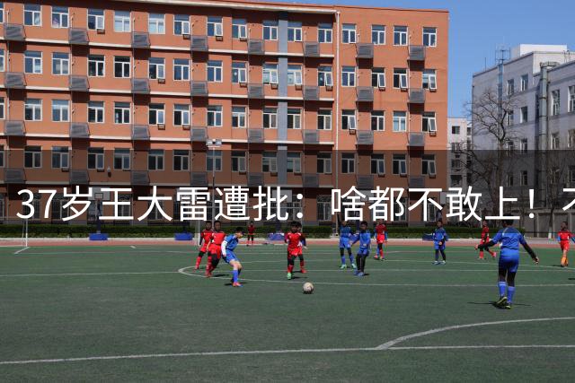 37岁王大雷遭批：啥都不敢上！不如于金永 回怼：这就是山东球迷